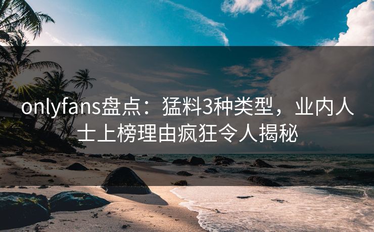 onlyfans盘点：猛料3种类型，业内人士上榜理由疯狂令人揭秘