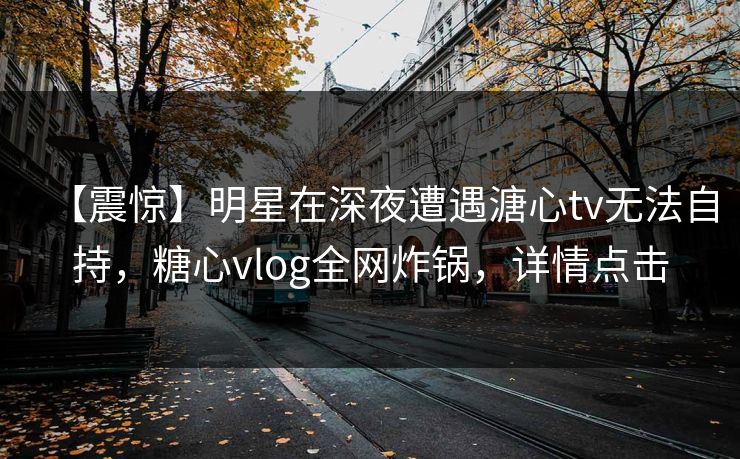 【震惊】明星在深夜遭遇溏心tv无法自持,糖心vlog全网炸锅,详情点击 【震惊】明星在深夜遭遇溏心tv无法自持,糖心vlog全网炸锅,详情点击