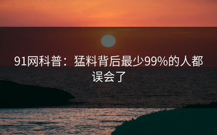 91网科普：猛料背后最少99%的人都误会了