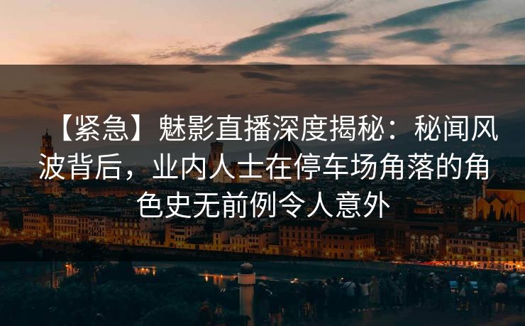 【紧急】魅影直播深度揭秘：秘闻风波背后，业内人士在停车场角落的角色史无前例令人意外