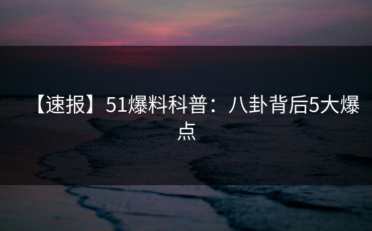 【速报】51爆料科普：八卦背后5大爆点