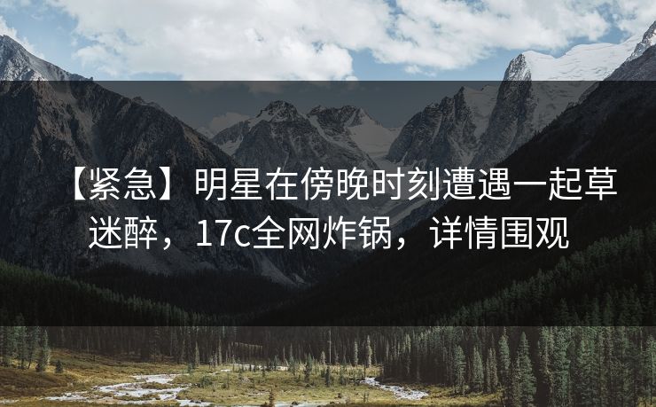 【紧急】明星在傍晚时刻遭遇一起草 迷醉，17c全网炸锅，详情围观