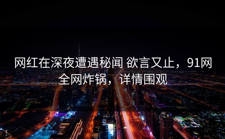 网红在深夜遭遇秘闻 欲言又止，91网全网炸锅，详情围观
