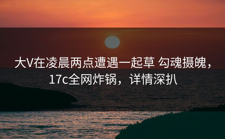 大V在凌晨两点遭遇一起草 勾魂摄魄，17c全网炸锅，详情深扒