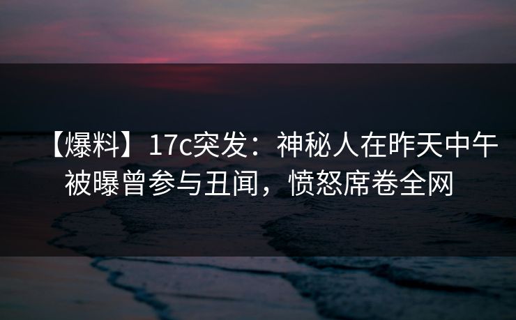 【爆料】17c突发：神秘人在昨天中午被曝曾参与丑闻，愤怒席卷全网
