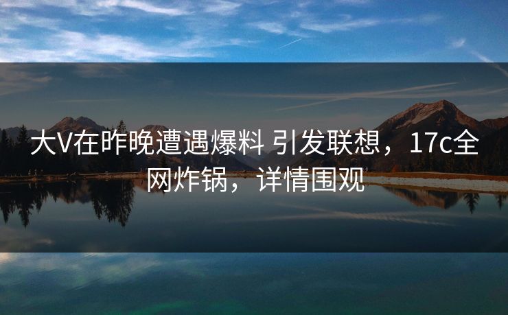 大V在昨晚遭遇爆料 引发联想，17c全网炸锅，详情围观