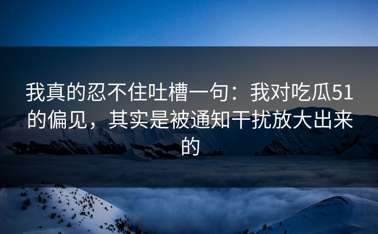 我真的忍不住吐槽一句：我对吃瓜51的偏见，其实是被通知干扰放大出来的