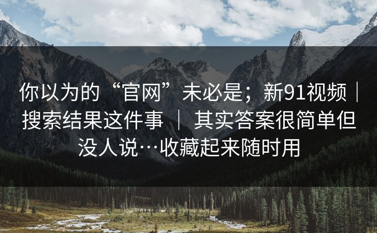 你以为的“官网”未必是；新91视频｜搜索结果这件事 ｜ 其实答案很简单但没人说…收藏起来随时用