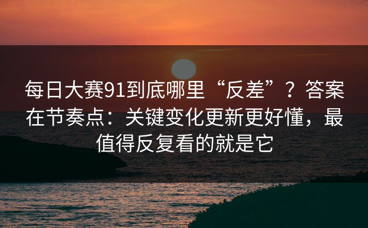 每日大赛91到底哪里“反差”？答案在节奏点：关键变化更新更好懂，最值得反复看的就是它