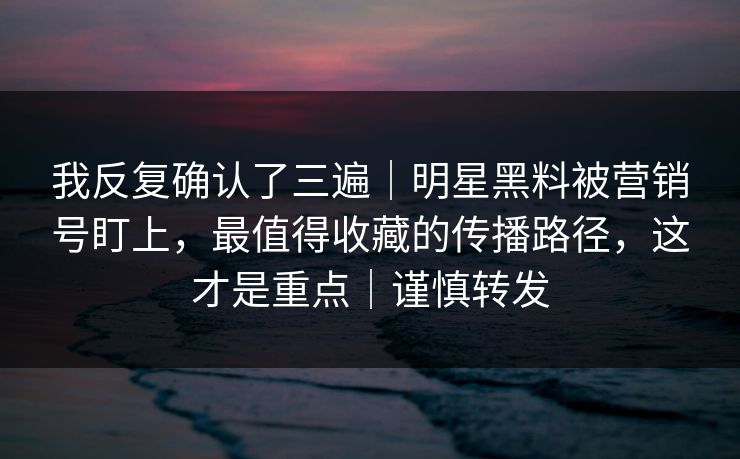 我反复确认了三遍｜明星黑料被营销号盯上，最值得收藏的传播路径，这才是重点｜谨慎转发