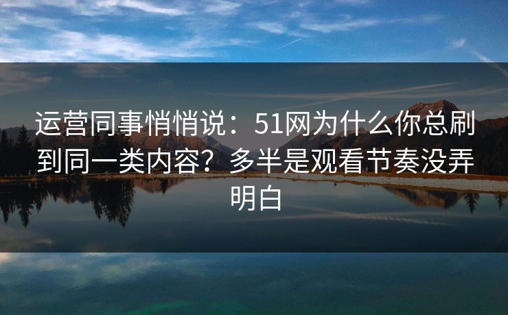 运营同事悄悄说：51网为什么你总刷到同一类内容？多半是观看节奏没弄明白