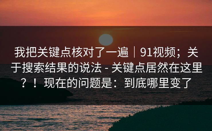 我把关键点核对了一遍｜91视频；关于搜索结果的说法 - 关键点居然在这里？！现在的问题是：到底哪里变了
