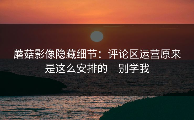 蘑菇影像隐藏细节：评论区运营原来是这么安排的｜别学我