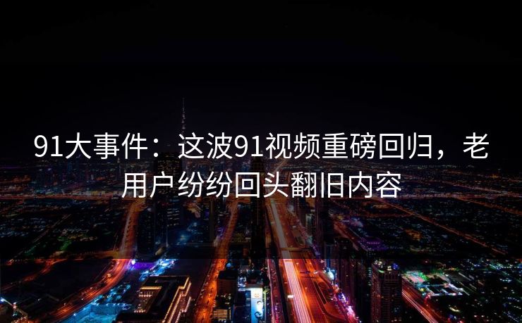 91大事件：这波91视频重磅回归，老用户纷纷回头翻旧内容