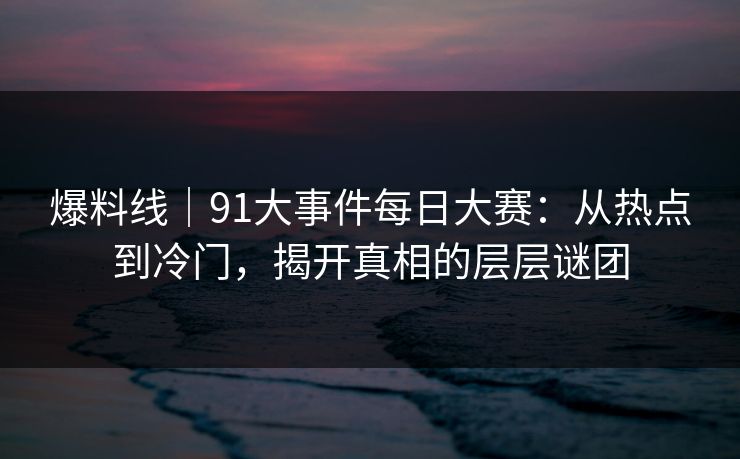 爆料线｜91大事件每日大赛：从热点到冷门，揭开真相的层层谜团