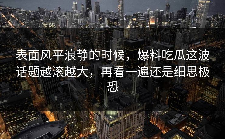 表面风平浪静的时候，爆料吃瓜这波话题越滚越大，再看一遍还是细思极恐