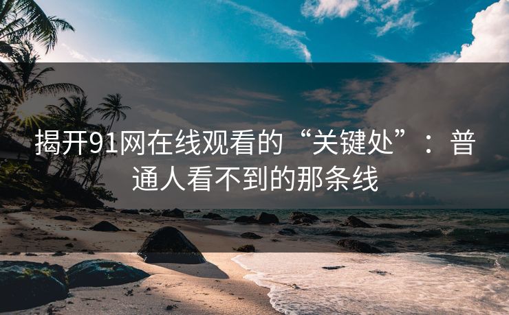 揭开91网在线观看的“关键处”：普通人看不到的那条线