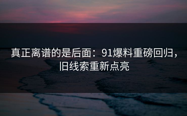 真正离谱的是后面：91爆料重磅回归，旧线索重新点亮