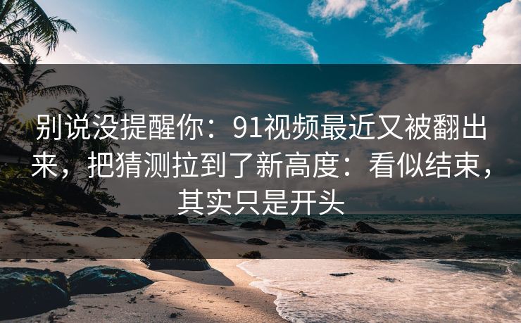 别说没提醒你：91视频最近又被翻出来，把猜测拉到了新高度：看似结束，其实只是开头