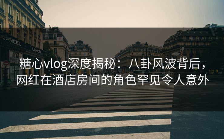 糖心vlog深度揭秘：八卦风波背后，网红在酒店房间的角色罕见令人意外
