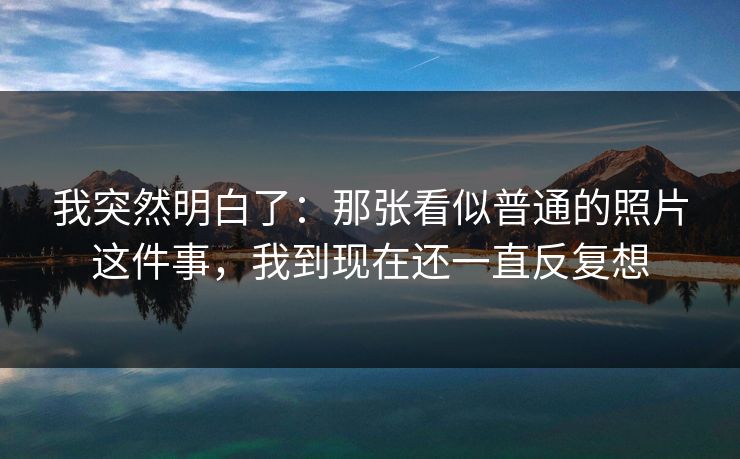 我突然明白了：那张看似普通的照片这件事，我到现在还一直反复想