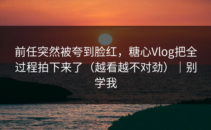前任突然被夸到脸红，糖心Vlog把全过程拍下来了（越看越不对劲）｜别学我